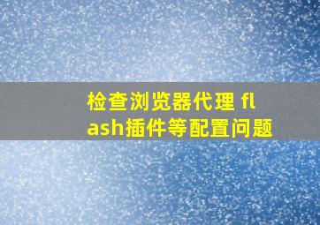 检查浏览器代理 flash插件等配置问题